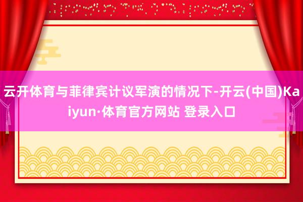 云开体育与菲律宾计议军演的情况下-开云(中国)Kaiyun·体育官方网站 登录入口