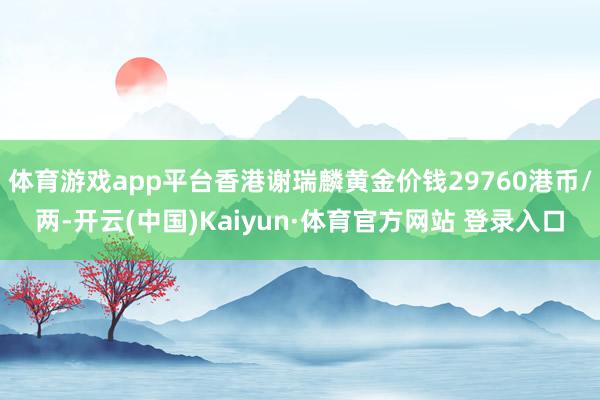 体育游戏app平台香港谢瑞麟黄金价钱29760港币/两-开云(中国)Kaiyun·体育官方网站 登录入口