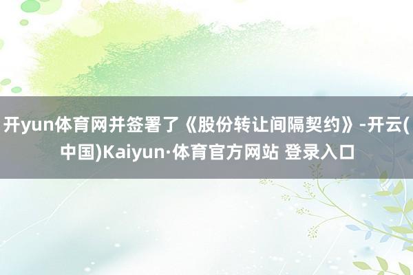 开yun体育网并签署了《股份转让间隔契约》-开云(中国)Kaiyun·体育官方网站 登录入口