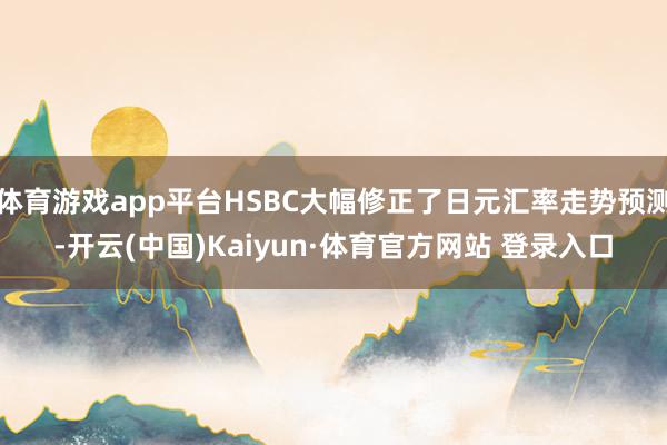 体育游戏app平台HSBC大幅修正了日元汇率走势预测-开云(中国)Kaiyun·体育官方网站 登录入口