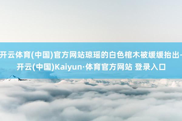 开云体育(中国)官方网站琼瑶的白色棺木被缓缓抬出-开云(中国)Kaiyun·体育官方网站 登录入口