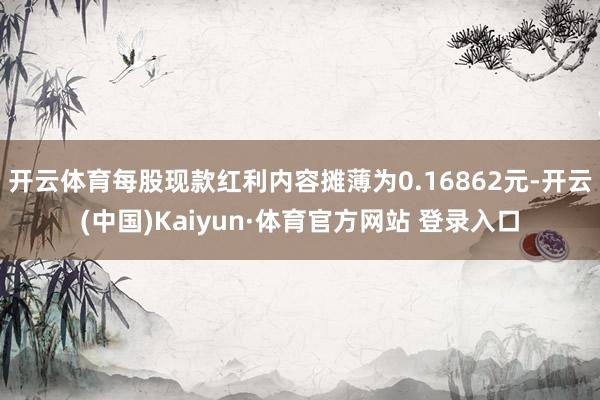 开云体育每股现款红利内容摊薄为0.16862元-开云(中国)Kaiyun·体育官方网站 登录入口