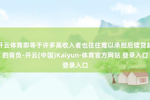 开云体育即等于许多高收入者也往往难以承担后续贷款的背负-开云(中国)Kaiyun·体育官方网站 登录入口