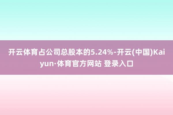 开云体育占公司总股本的5.24%-开云(中国)Kaiyun·体育官方网站 登录入口