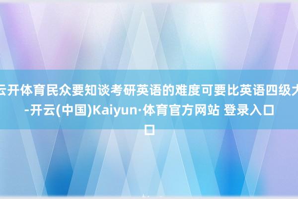 云开体育民众要知谈考研英语的难度可要比英语四级大-开云(中国)Kaiyun·体育官方网站 登录入口
