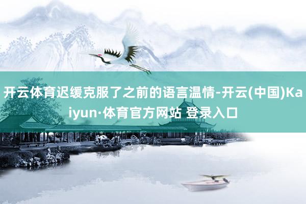 开云体育迟缓克服了之前的语言温情-开云(中国)Kaiyun·体育官方网站 登录入口