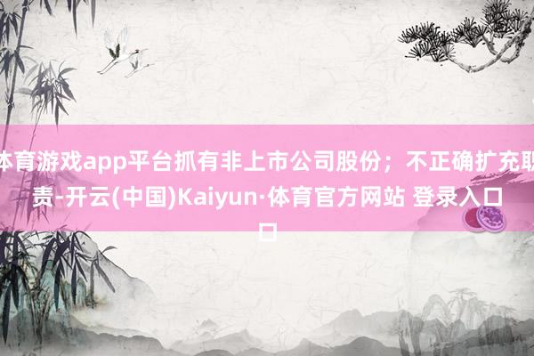 体育游戏app平台抓有非上市公司股份；不正确扩充职责-开云(中国)Kaiyun·体育官方网站 登录入口