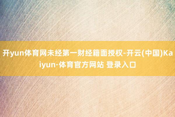 开yun体育网未经第一财经籍面授权-开云(中国)Kaiyun·体育官方网站 登录入口