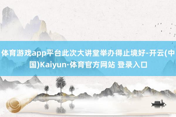 体育游戏app平台此次大讲堂举办得止境好-开云(中国)Kaiyun·体育官方网站 登录入口
