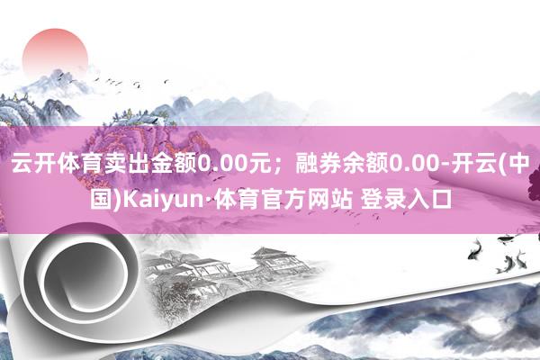 云开体育卖出金额0.00元；融券余额0.00-开云(中国)Kaiyun·体育官方网站 登录入口