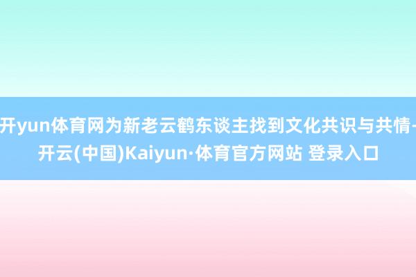 开yun体育网为新老云鹤东谈主找到文化共识与共情-开云(中国)Kaiyun·体育官方网站 登录入口