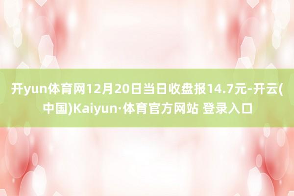 开yun体育网12月20日当日收盘报14.7元-开云(中国)Kaiyun·体育官方网站 登录入口