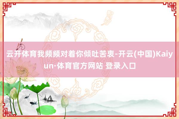 云开体育我频频对着你倾吐苦衷-开云(中国)Kaiyun·体育官方网站 登录入口