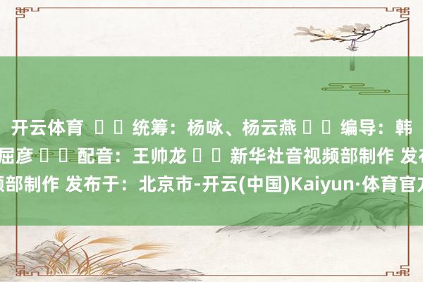 开云体育    统筹：杨咏、杨云燕   编导：韩依格   记者：杨驰、屈彦   配音：王帅龙   新华社音视频部制作 发布于：北京市-开云(中国)Kaiyun·体育官方网站 登录入口