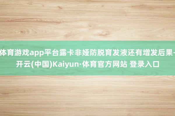 体育游戏app平台露卡非娅防脱育发液还有增发后果-开云(中国)Kaiyun·体育官方网站 登录入口
