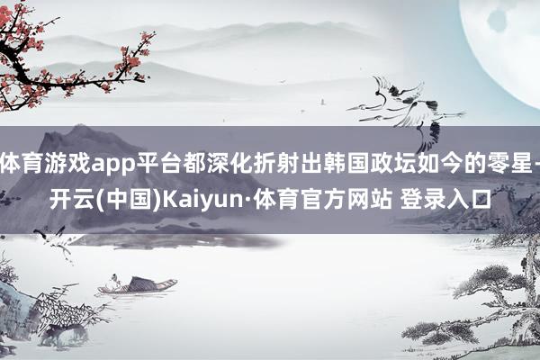 体育游戏app平台都深化折射出韩国政坛如今的零星-开云(中国)Kaiyun·体育官方网站 登录入口