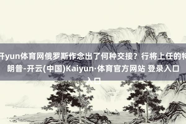 开yun体育网俄罗斯作念出了何种交接？行将上任的特朗普-开云(中国)Kaiyun·体育官方网站 登录入口