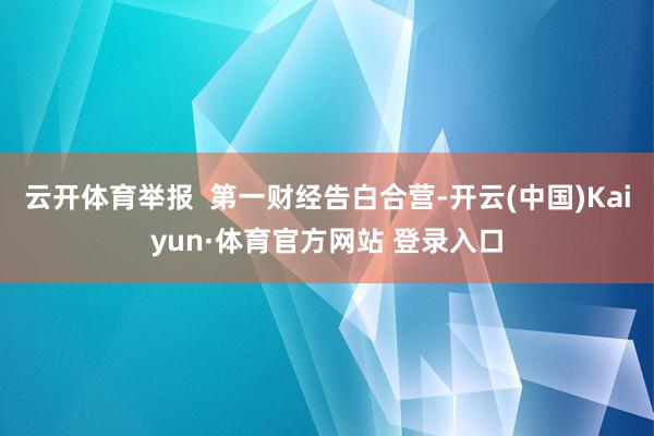 云开体育举报  第一财经告白合营-开云(中国)Kaiyun·体育官方网站 登录入口