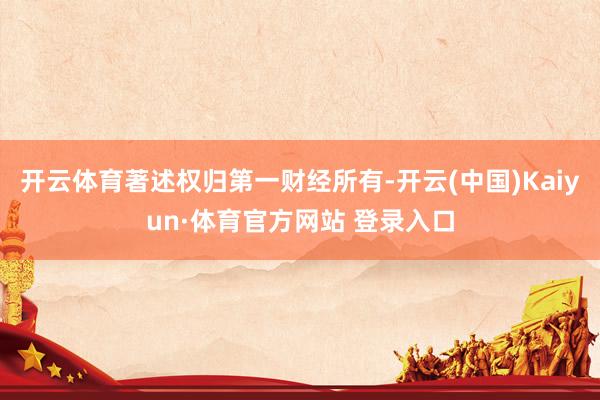 开云体育著述权归第一财经所有-开云(中国)Kaiyun·体育官方网站 登录入口
