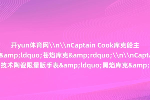 开yun体育网\n\nCaptain Cook库克船主高技术陶瓷镂空手表&ldquo;苍焰库克&rdquo;\n\nCaptain Cook库克船主高技术陶瓷限量版手表&ldquo;黑焰库克&rdquo;\n\nCaptain Cook高技术陶瓷镂空手表&ldquo;炽焰库克&rdquo;\n本文图片均由品牌方提供\n上游新闻 郭萍-开云(中国)Kaiyun·体育官方网站 登录入口