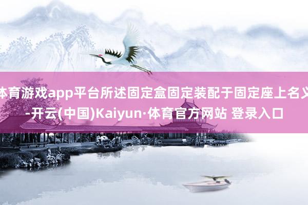 体育游戏app平台所述固定盒固定装配于固定座上名义-开云(中国)Kaiyun·体育官方网站 登录入口