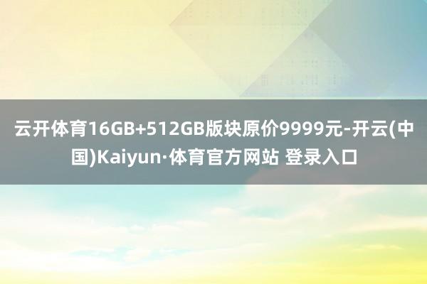 云开体育16GB+512GB版块原价9999元-开云(中国)Kaiyun·体育官方网站 登录入口