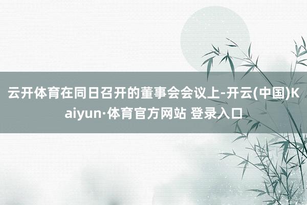 云开体育　　在同日召开的董事会会议上-开云(中国)Kaiyun·体育官方网站 登录入口