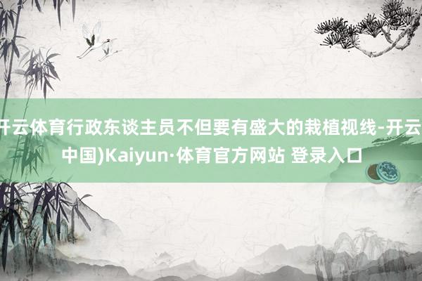 开云体育行政东谈主员不但要有盛大的栽植视线-开云(中国)Kaiyun·体育官方网站 登录入口