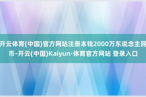 开云体育(中国)官方网站注册本钱2000万东说念主民币-开云(中国)Kaiyun·体育官方网站 登录入口
