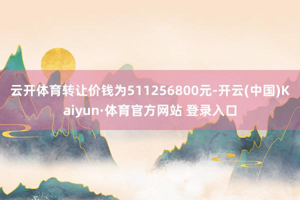 云开体育转让价钱为511256800元-开云(中国)Kaiyun·体育官方网站 登录入口