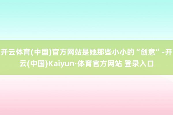开云体育(中国)官方网站是她那些小小的“创意”-开云(中国)Kaiyun·体育官方网站 登录入口