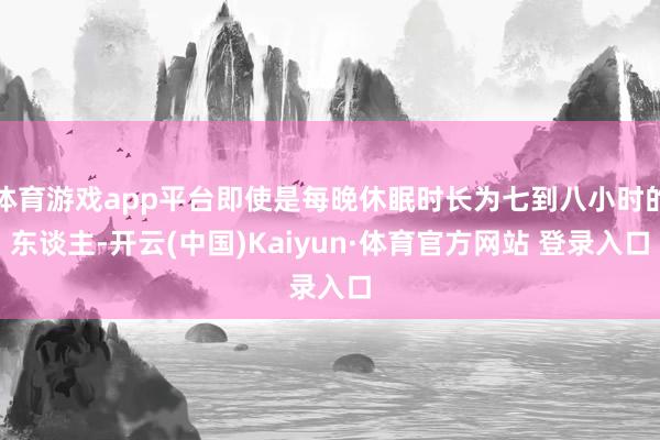 体育游戏app平台即使是每晚休眠时长为七到八小时的东谈主-开云(中国)Kaiyun·体育官方网站 登录入口