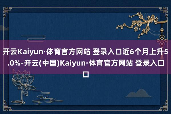 开云Kaiyun·体育官方网站 登录入口近6个月上升5.0%-开云(中国)Kaiyun·体育官方网站 登录入口