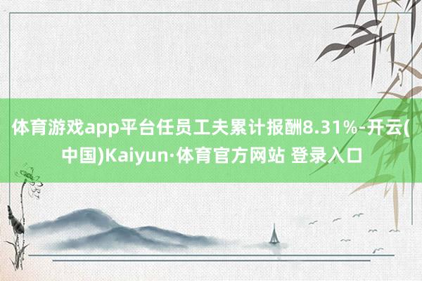 体育游戏app平台任员工夫累计报酬8.31%-开云(中国)Kaiyun·体育官方网站 登录入口