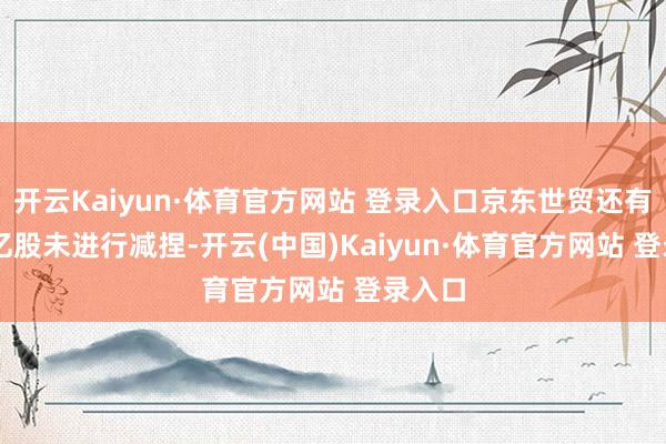 开云Kaiyun·体育官方网站 登录入口京东世贸还有1.52亿股未进行减捏-开云(中国)Kaiyun·体育官方网站 登录入口