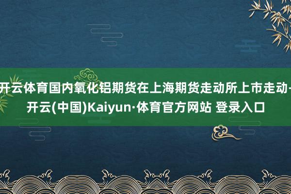 开云体育国内氧化铝期货在上海期货走动所上市走动-开云(中国)Kaiyun·体育官方网站 登录入口