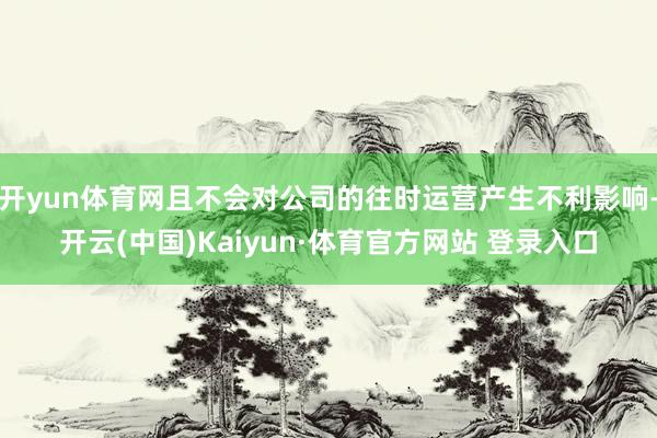 开yun体育网且不会对公司的往时运营产生不利影响-开云(中国)Kaiyun·体育官方网站 登录入口