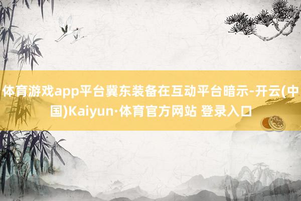 体育游戏app平台冀东装备在互动平台暗示-开云(中国)Kaiyun·体育官方网站 登录入口