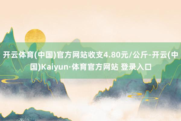 开云体育(中国)官方网站收支4.80元/公斤-开云(中国)Kaiyun·体育官方网站 登录入口