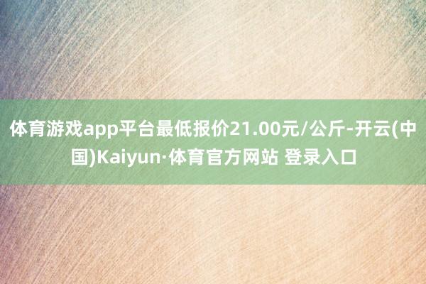 体育游戏app平台最低报价21.00元/公斤-开云(中国)Kaiyun·体育官方网站 登录入口