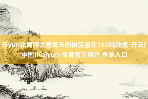开yun体育网大葱每天的供应量在150吨独揽-开云(中国)Kaiyun·体育官方网站 登录入口