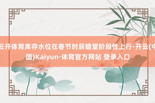 云开体育库存水位在春节时辰瞻望阶段性上行-开云(中国)Kaiyun·体育官方网站 登录入口