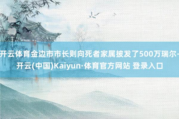 开云体育金边市市长则向死者家属披发了500万瑞尔-开云(中国)Kaiyun·体育官方网站 登录入口