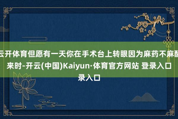 云开体育但愿有一天你在手术台上转眼因为麻药不麻醒来时-开云(中国)Kaiyun·体育官方网站 登录入口
