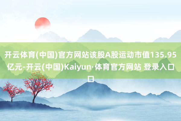 开云体育(中国)官方网站该股A股运动市值135.95亿元-开云(中国)Kaiyun·体育官方网站 登录入口