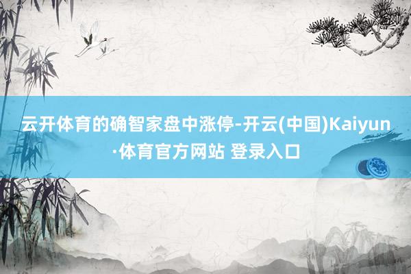 云开体育的确智家盘中涨停-开云(中国)Kaiyun·体育官方网站 登录入口