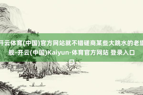 开云体育(中国)官方网站就不错磋商某些大跳水的老旗舰-开云(中国)Kaiyun·体育官方网站 登录入口