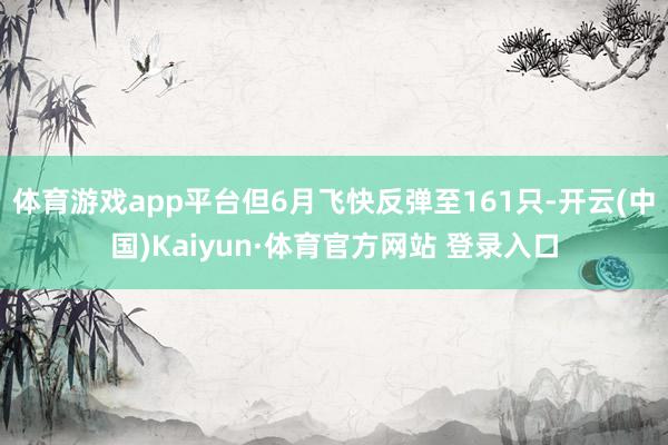 体育游戏app平台但6月飞快反弹至161只-开云(中国)Kaiyun·体育官方网站 登录入口