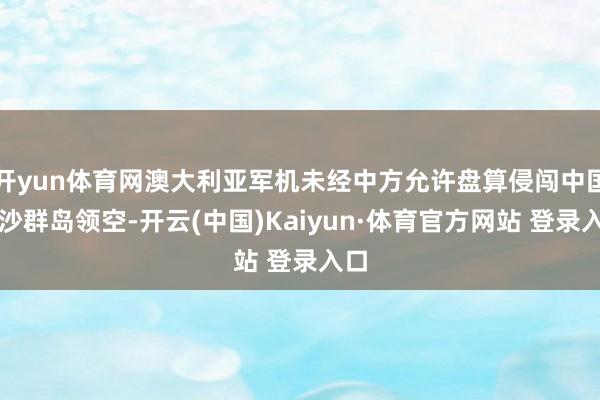 开yun体育网澳大利亚军机未经中方允许盘算侵闯中国西沙群岛领空-开云(中国)Kaiyun·体育官方网站 登录入口