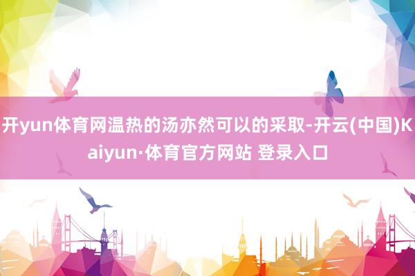 开yun体育网温热的汤亦然可以的采取-开云(中国)Kaiyun·体育官方网站 登录入口